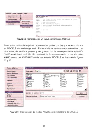 o•:::.";;~~~;:•:·c__ ..
~;> EL OiPAVL-:- _,
tt;ruT - ~... cf aput. v~rl41.tll ar• '•r1.•bl• " "- r~r• •~ tr; · . ,.,, rp
OUTFt.r:' - N.e.•• c.i ., U'tto u t. vorl..._t. l• •
t • ••• _ , •
EditiACS
Naw aup-filll
Edit sup-file
Edtt mocHila
ilATA •JolMu of d•~• v .. r••b1t~•
f,_¡fT -- ''"' 1 ':...... . 1"''
..,....
,;,.1. ,•..-
Figura 56. Generación de un nuevo elemento con MODELS
En ei editor nativo del Atpdíaw apaíecen las partes con ias que se estíuctuí8íÍa
en MODELS un modelo general. En esta misma ventana se puede editar o en
otro editor de archivos planos y se guarda con la correspondiente extensión
*.rv10D en el directOíio C:P..tp'Atpda-..-vMod. La fOíma como se incorpora e! mode!o
ARMO dentro del ATPDRAW con la herramienta MODELS se ilustra en la figuras
57 y 58.
erobes &3-phase
fl.ronch Lineor
Branch _r:fonlineor
l.ine Lumped
Line Qi tributad
S~tches
S.ources
MJ;lchines
Transformers
• f ... ~-.. .-.
:..._! - · L ~--
Type~4
IACS
J.lser Specified
Une/Cable
.Qverhead Line (PCH)
Erequency comp.
Opcn M o del f.) Ell
fluscaren: 1_j Mod
@JASD94
EJ Copia de TAPTRAFO
EJ Oefault
2JDefault
[::'l Dist1
2JDIST1
[::'l Flash 1
~ Flosh=1
~ombre de archivo: Armo
Iipo de archivos: jModel file ("'.mod;*.sup)
JI. lm3p
2Jim3p
EJind94
[2l!ND94
8MedPO
2JMedPQ
l.:::] Modos
2J Modos
.... Regula
~REGULA
8 Regulv
2J Regulv
8relesup
'2J relesup
E) Rms
~Rms
6brir 1
Cancelor 1
Figura 57. Incorporación del modeio ARiviO deniro de ia iibreria de fviODELS
99
 