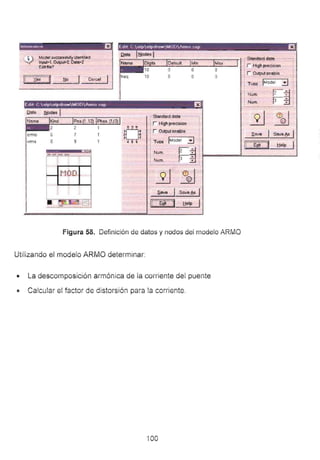 lnlnrmAtfllrt a Ldot C atpt>tpdmwMODAtmo ~up EJ¡
i '¡ Model successfullyidentrlied
~ Input~l. Oulput>o2. Da.ta•2
Ed~file?
ll :X:es :J __l::!l_o_ _. __ean_ c_el__,
freq 10 o
.-Standard data·- - -¡
·-StMdard data
r High precision
r Output enable
1
1
1 Tvoe lfylodel iJ 1
1 Num.
l Num.
·q""",z 1
3 ?
1
r High precision
r Output enable .SI!IVe j Se:ve ~ 1
1Tvoe IMod: -i)~ j
1
lCEiCJ !jelp•
¡ Num. 1Z : P====L_ _ _ __ J
1 um. r ._
S.I!IV8 Se:ve ~ 1
1 - ~- ] !jelp
Figura 58. Definición de datos y nodos dei rnodeio ARMO
Utilizando el modelo ARMO determinar:
• La descomposición armónica de ia corriente del puente
• Calcular e: factor de distorsión para !a corriente.
íOO
 
