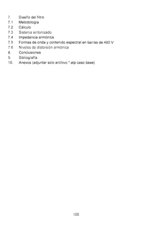 7. Diseño dei fiitro
7.1 Metodología
7.2 Cálculo
7.3 Slsterna sintonizado
7.4 Impedancia armónica
7.5 Formas de onda y contenido espectral en barras de 480 V
7.6 ~4 !ve!es de distorsión armónica
8. Conclusiones
9. Bibiiografía
1O. Anexos (adjuntar solo archivo *.atp caso base)
106
 
