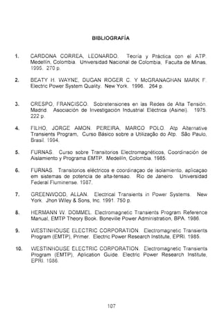 BIBLiOGRAFÍA
i. CARDONA CORREA, LEONARDO. TeOíia y Práctica con el ATP.
Medellín, Colombia. Universidad Nacional de Colombia, Faculta de Minas,
1995. 270 p.
2. BEATY H. Vv'AYNE, DUGAN ROGER C. Y McGRANAGHAN iviARK F.
Electric Power System Quality. New York. 1996. 264 p.
3. CRESPO, FRANCISCO. Sobretensiones en las Redes de Alta Tensión.
Madrid. Asociación de Investigación Industrial Eléctrica (Asinel). 1975.
222 p.
4. FlLHO, jORGE AMON. PEREIRA, MARCO POLO. Atp Altemative
Transients Program, Curso Básico sobre a Utiliza~ao do Atp. Sao Paulo,
BrasiL 1994.
5. FURNAS. Cürso sobre Transttonos t:.iectromagneucos, Coordinación de
Aislamiento y Programa EMTP. Medellín, Colombia. 1985.
6. FURNAS. Transitorios eléctricos e coordina~ao de isolamiento, apiica~ao
em sistemas de potencia de alta-tensao. Río de Janeiro. Universidad
Federal Fluminense. í 987.
7. GREEN'vVOOO, ALLAN. Electricai Transients in Power Systems. New
York. Jhon Wiley & Sons, lnc. 1991 . 750 p.
8. HERMANN Vv. DOMMEL. Eiectromagnetic Transients Program Reference
Manual, EMTP Theory Book. Boneville Power Administration, BPA. 1986.
9. 'vVESTiNHOUSE ELECTRiC CORPORATION. ElectíOmagnetic Transients
Program (EMTP), Primer. Electric Power Research lnstitute, EPRI. 1985.
10. 'vVESTINHOUSE ELECTRiC CORPORATiON. Eiectromagnetic Transients
Program (EMTP), Aplication Guide. Electric Power Research lnstitute,
EPRi. 1986.
í07
 