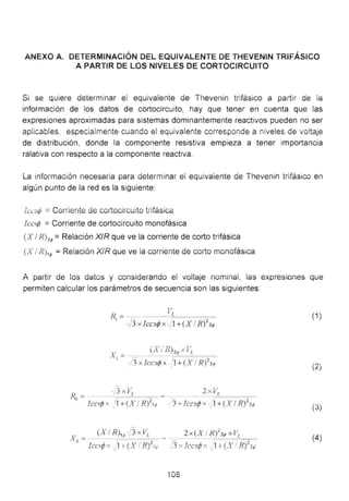ANEXO A. DETERMINACIÓN DEL EQUiVALENTE üE THEVENIN TRiFÁSICO
A PARTIR DE LOS NIVELES DE CORTOCIRCUITO
Si se quiere determinar ei equivalente de Thevenin trifásico a partir de la
información de los datos de cortocircuito, hay que tener en cuenta que las
expresiones aproximadas para sistemas dominantemente reactivos pueden no ser
aplicables. especialmente cuando e! equivalente corresponde a nive!es de voltaje
de distribución, donde la componente resistiva empieza a tener importancia
ralativa con respecto a la componente reactiva.
La información necesaria para determinar ei equivalente de Thevenin trifásico en
algún punto de la red es la siguiente:
ícc3rf; =Cmriente de cortocircuito trifásica
Icctrf; = Corriente de cortocircuito monofásica
(X 1R)3,p =Relación XIR que ve la corriente de corto trifásica
' .. 1 ~ · ~ ' . • ',.~ ' . ' ' ' ,. .
lA 1 f<.j1,p = Ke1ac1on /tK que ve 1a comente ae corto monmas1ca
A partir de los datos y considerando el voltaje nominal, las expresiones que
permiten calcular los parámetros de secuencia son las siguientes:
F
Rl =---- -'-iL~=~-
~)3 X !CC3fP X "·} 1+(X 1R)
2
3,p
(1)
(X/ R)3; X VL
xl = - -- ~~===. 2
· 1 xlcc.'Jr/Jx 'l+(X 1R) 31J
(2)
(3)
2 x (X 1Ri3<P xV1
=="'==
i"l " Trro~ A. " 1+f Y / R2 •.·; -' "• 1- L -.::'f" ~-., -._  ~ . ) .i:t
(4)
108
 