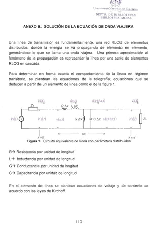 :_..- -.·. ..:.·
U·:r·.·~ <n,_..,, ~-.J,.<_:h>:-._,r, I>F Co " MillA
"DEJYTO. DE RIRLTOTECIIS
81 BLIOTF.C MINA
ANEXO B. SOLUCIÓN DE LA ECUACiÓN DE ONDA VIAJERA
Una linea ae transmisión eS fundamentalmente, una red RLCG de elementos
distribuidos, donde la energía se va propagando de elemento en elemento,
generándose lo que se llama una onda viajera. Una primera aproximación al
fenómerw de ia píüpagación es representar !a !ínea por una serie de elernentos
RLCG en cascada.
Para deteíminar en fOíma exacta el comportamiento de ia línea en régimen
transitorio, se plantean las ecuaciones de la telegrafía; ecuaciones que se
deducen a partir de un elemento de línea como el de la figura 1.
ht ¡ .lt, t) ¡(;;:- f;x,t) ¡ • )~ ... .~ ~ -'-----?- ~
z, R .b.x L.b.x
+ + + +
Vr(t) Vdt) 1'(... t) G_f:Jx Cilx v(.'t+ll.x t) V1(1)
-<---------- I:Jx 1
X =O X = d
Figur~. 1. Circuito eql,.!ivalente de línea con parámetros distribuidos
R-1 Resistencia por unidad de longitud
L-t lnductancia por unidad de !ongttud
G-? Conductancia por unidad de longitud
C-? Capacitancia por unidad de longitud
Z2
En el elemento de línea se plantean ecuaciones de voltaje y de comente de
acuerdo con las leyes de Kirchoff.
í 10
 