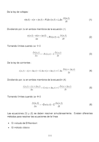 De la ley de voltajes :
v(x, t) - v(x + t1x,t) = R..IJ.x.i(x,t) + L..IJ.x. i(x, t )
at
Dividiendo por ill< en ambos miembíOs de la ecüación ("1)
v(x,t )- v( x+ill<, t) = R.i(x t )+ L -oi(x,t)_
11x ' at
Tomando límites cüando 11x .-¿ O
De ia iey de corrientes :
ov(x,t) _ R .( ) L 3i(x,t)
- - - - - 1 XI-
ax . , at
~ ( '
. . , ov x+ ",t)
t(x, t )- t(x + !ll, t) =G.!ll.v(x + & ,! )+C.&. - - - -
8t
Dividiendo por L1x en ambos miembms de la ecuación (4)
i(x,t)-f(x+lix,r) G ( A- ) cov(x+Ll.x,t)
---'------'- = .V X + tJ..A, / +
& ar
Tomando iímites Cüando Ax ~ o
ai(x,t ) _ G ( t) e 3il(x, t )- -- .V X - -
ax ' at
(1)
(2)
(3)
(4)
(5)
(6)
Las ecüaciones (3) y (6) se deben resolver simuitáneamente.
métodos para resolver las ecuaciones de la línea:
Existen diferentes
.-.• t:.l o de D'Aiembe ,
: E! método clásico
 