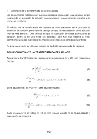 • El método de la transformada doble de Laplace
Los dos primeros métodos son los más utilizados porque dan una solución simple
y parten de un supuesto de solución que cumpla con las condiciones iniciales y de
borde del problema.
El método de la transformada de Laplace es más elaborado en el proceso de
encontrar la solución , pero tiene la ventaja de que la interpretación de la solución
final es más sencilla. Otra ventaja es que la suposición de casos particulares de
solución, como la de una línea sin pérdidas, sólo hay que hacerla al final,
permitiendo un paso fácil hacia los modelos de líneas que consideran pérdidas.
En éste documento se utiliza el método de la doble transformada de Laplace.
SOLUCIÓN MEDIANTE LA TRANSFORMADA DE LAPLACE
Aplicando la transformada de Laplace a las ecuaciones (3) y (6), con respecto al
tiempo:
::f [c{~~t)] = sF(s)- f( t = O)
_d_V-'-(x_,s....:...) = - RJ(x,s)- sLI(x,s) + Li(x,t =O)
dx
En la ecuación (8) i(x,t=O) = O. Esta ecuación queda:
dV~,s) =-(R + sL)l(x,s)
dV(x,s)
_..:........:.......:... =-GV(x,s) - sCV(x,s) + Cv(x,t =O)
dx
(7)
(8)
(9)
(1O)
En la ecuación (1 O) el voltaje en t=O es cero, ya que la onda no se ha propagado, y
la ecuación se reduce a:
112
 