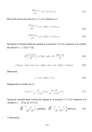 d!(x, s ) (G C)V(- =- +S X S)
cLt '
(11 )
Derivando las ecuaciones (9) y (11) con respecto a x:
d 2
V(x s)
- -
2
' - =(sL + R)(sC + G)V(x, s)
dx (12)
d 2
I(x,s)
-
2
=(sL + R)(sC + G)!(x,s)
dx
(13)
Aplicando la transformada de Laplace a la ecuación (12) con respecto a la variable
de posición x. ::f [f(x)] = F(p)
:J; [d~~x)] = p' F(p) - pj(x =O)- dj(:: O) (14)
p 2
V(p,s) - p V(x = O,s) + (sL + R)!(x = O,s) = (sL + R)(sC + G) V(p,s) (15)
Definiendo :
y
2
=(sL + R)(sC + G) (1 6)
Despejando el voltaje V(p,s) :
p . ) sL + R )V(p, s) = -~ 2
- V,(s - · 2 2
- l,(s
p~ - r (s) p - r (s)
(17)
Aplicando transformada inversa de Laplace a la ecuación (17) con respecto a la
variable x.:f -1
[(F(p,s)] -7 F(x,s)
:f -
1
[p'~a']= cosh(ax) ; :f -
1
[p'~<i']= ~senh(ax) (18)
Y definiendo,
113
 