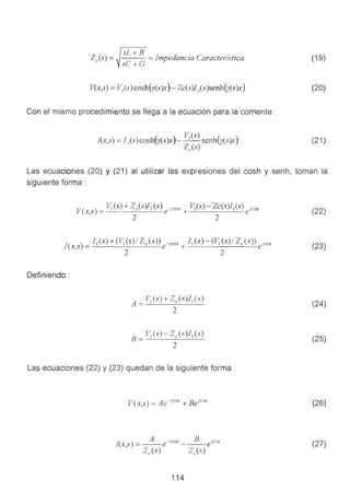 sL+R ,
ZJs·) = =Impedancia Caractenstica
sC+G
V(x,s) =V1(s) cosh(y(s)x) - Zc(s)J¡(s)senh(y(s)x)
Con el mismo procedimiento se llega a la ecuación para la corriente :
!(x,s) =!¡(s)cosh(y(s)x)- V¡(s) senh(y(s)x)
Zc(s)
(19)
(20)
(21 )
Las ecuaciones (20) y (21) al utilizar las expresiones del cosh y senh. toman la
siguiente forma :
V( )
V1(s) +Z/,·)11(s) -··rs;x V1(s)- Zc(s)l 1(s) ·<s'x
x s = e ' + e' ,.
' 2 2
J(X S) = f 1(S) +(V1(S) / Ze (S)) e-¡>(s)x + f 1(S) - (v; (S) / Ze (S)) ey(sJx
' 2 2
Definiendo :
vi(s) +zc(s)l¡ (s)
A =--=-------"---'----
2
B= V1(s)- Z (s)J1(s)
2
Las ecuaciones (22) y (23) quedan de la siguiente forma :
V(x,s) = Ae-; s lr + Bei<-<lx
114
(22}
(23)
(24)
(25)
(26)
(27)
 