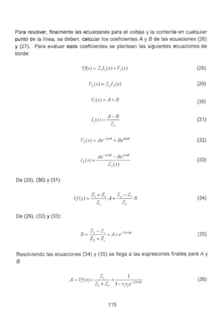 Para resolver, finalmente las ecuaciones para el voltaje y la corriente en cualquier
punto de la línea, se deben, calcular los coeficientes A y 8 de las ecuaciones (26}
y (27). Para evaluar esos coeficientes se plantean las siguientes ecuaciones de
borde:
De (28), (30) y (31):
De (29}, (32) y (33):
Vf(s) = ZJ 1(s) + V1(s)
A-B
11(s) =--
Zc
Ae-r<.s)d - Be1's)d
12
(s) = - - - - -
Zc(s)
(28)
(29)
(30)
(31 )
(32)
(33)
(34)
(35)
Resolviendo las ecuaciones (34) y (35) se llega a las expresiones finales para A y
B.
(36)
115
 