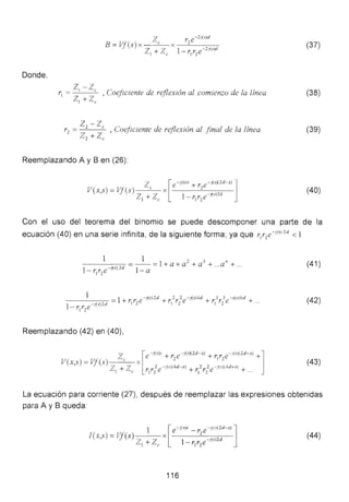 Donde,
B =Vf(s) x Ze x r2e-2;{s)d
Z + 7 1- r r e-2 ;{s)d
1 /~ e 1 2
Z1 -zcr1
= , Coeficiente de reflexión al comienzo de la línea
Z1 + Ze
r2
= z2
- zc , oejiciente de reflexión al finaLde La línea
Zz +Ze
Reemplazando A y B en (26):
z [e -y(s)x + r2e-¡(s)(2d-x) lV(x,s) =Vf(s) e X
Z + Z 1- 1
. r e-¡(s)2d
1 ~e 1 2
(37)
(38)
(39)
(40)
Con el uso del teorema del binomio se puede descomponer una parte de la
ecuación (40) en una serie infinita, de la siguiente forma; ya que r1
r 2
e-,(sJ
2
d < 1
1 1 2 3 n
- -- -)(- s-c:J
2
---:-d =- - =1+a+ a +a +...a + ...
1- r1r2
e 1-a
(41 )
(42)
Reemplazando (42) en (40),
z [e - (<~< + r e-;(sX2d-x) + r r e-:< )(2d • xl +]
V(x,s) =Vf(s) e X
2 1 2
Z + Z 2e - ¡(rl(4d-x) + 2 2 -¡(.r)(4d+x) +
1 e r¡' z f¡ ' z e ...
(43)
La ecuación para corriente (27), después de reemplazar las expresiones obtenidas
para A y B queda:
(44)
116
 