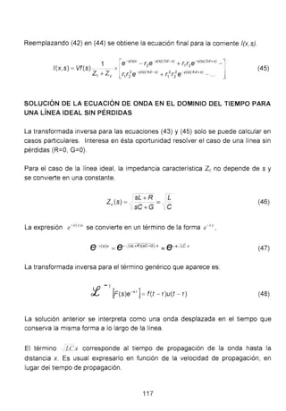 Reemplazando (42) en (44) se obtiene la ecuación final para la corriente f(x,s).
1 [e-'((S)X _ ( e- '((S)(2d-X) + (. ( e-'((S)(2d+X) -]
f(x,s) = Vf(s) - - - x
2 1 2
z + z r. r2e - yls)(4d-x! + r.2r 2 e - 'fls!l4d+X) _
1 e 1 2 1 2 ...
(45)
SOLUCIÓN DE LA ECUACIÓN DE ONDA EN EL DOMINIO DEL TIEMPO PARA
UNA LÍNEA IDEAL SIN PÉRDIDAS
La transformada inversa para las ecuaciones (43) y (45) solo se puede calcular en
casos particulares. Interesa en ésta oportunidad resolver el caso de una línea sin
pérdidas (R=O, G=O).
Para el caso de la línea ideal, la impedancia característica Zc no depende de s y
se convierte en una constante.
Z (s) = ls(+R = p:e ' sC + G 1¡C
(46)
La expresión e-r(sJx se convierte en un término de la forma e-c.r ,
e -y(s)x =e - ., (SL+R)(sC ~G) X :::::; e - s :Le x
(47)
La transformada inversa para el término genérico que aparece es:
- l
f(s)e-sr ]=f(t - r)u(t - T) (48)
La solución anterior se interpreta como una onda desplazada en el tiempo que
conserva la misma forma a lo largo de la línea.
El término ..1LCx corresponde al tiempo de propagación de la onda hasta la
distancia x. Es usual expresarlo en función de la velocidad de propagación, en
lugar del tiempo de propagación.
117
 