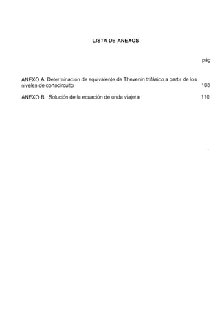 LISTA DE ANEXOS
pág
ANEXO A. Determinación de equivalente de Thevenin trifásico a partir de los
niveles de cortocircuito 108
ANEXO B. Solución de la ecuación de onda viajera 11 O
 