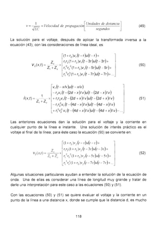 1 u
1 .d d d . . [Unidades de distancia] (49)v = ~ =ve oc1 a e propagacwn
...,¡ LC segundos
La solución para el voltaje, después de aplicar la transformada inversa a la
ecuación (43), con las consideraciones de línea ideal, es:
(1 +r2 )v,(t- r )u(t - r )+
z T1T2 (1+r2 )v,(t-3r)u(t - 3r)+
V2
(x,t) = _ e -- x
Z1 + Zc r/ r/ (1 + r2 )v, (t - Sr)u(t -:- Sr)+
. 1
l(x,t) =--- x
z1+Zc
r/ r2
3
(1 + r2 )v, (t - 7r )u(t - 7r)+...
v,(t - xlv)u(t- xlv)
- T2 V f (t- (2d- X )1 V )u(t- (2d- X )1 V)
+ r1r2 v,(t - (2d + x)1 v)u(t - (2d + x)1v)
- r1r2
2
V r (f - (4d - X)1V )u(f - (4d - X)1V)
+ T1
2
r2
2
V f (t - (4d + X )1 V )u(f - (4d + X )1 V)- ...
(50)
(51)
Las anteriores ecuaciones dan la solución para el voltaje y la corriente en
cualquier punto de la línea e instante. Una solución de interés práctico es el
voltaje al final de la línea; para éste caso la ecuación (50) se convierte en:
(52)
Algunas situaciones particulares ayudan a entender la solución de la ecuación de
onda. Una de ellas es considerar una línea de longitud muy grande y tratar de
darle una interpretación para este caso a las ecuaciones (50) y (51).
Con las ecuaciones (50) y (51) se quiere evaluar el voltaje y la corriente en un
punto de la línea a una distancia x, donde se cumple que la distancia d, es mucho
118
 