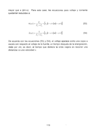 mayor que x (d>>x). Para este caso, las ecuaciones para voltaje y corriente
quedarían reducidas a:
(53)
(54)
De acuerdo con las ecuaciones (53) y (54), el voltaje aparece como una copia a
escala con respecto al voltaje de la fuente, un tiempo después de la energización,
dado por x/v; es decir, el tiempo que demora la onda viajera en recorrer una
distancia x a una velocidad v.
119
 