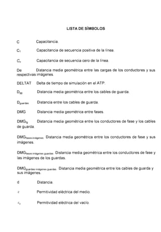 LISTA DE SÍMBOLOS
C Capacitancia.
C1 Capacitancia de secuencia positiva de la línea.
Co Capacitancia de secuencia cero de la línea.
De Distancia media geométrica entre las cargas de los conductores y sus
respectivas imágenes.
DELTAT Delta de tiempo de simulación en el ATP.
Dgg Distancia media geométrica entre los cables de guarda.
Dguardas Distancia entre los cables de guarda.
DMG Distancia media geométrica entre fases.
DMGtg Distancia media geométrica entre los conductores de fase y los cables
de guarda.
DMGtases-imágenes Distancia media geométrica entre los conductores de fase y sus
imágenes.
DMGfases-imágenes guardas Distancia media geométrica entre los conductores de fase y
las imágenes de los guardas.
DMGguardas-imágenes guardas Distancia media geométrica entre los cables de guarda y
sus imágenes.
d Distancia.
Permitividad eléctrica del medio.
E:0 Permitividad eléctrica del vacío.
 