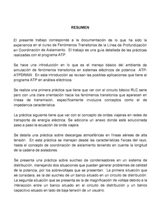 RESUMEN
El presente trabajo corresponde a la documentación de lo que ha sido la
experiencia en el curso de Fenómenos Transitorios de la Línea de Profundización
en Coordinación de Aislamiento. El trabajo es una guía detallada de las prácticas
realizadas con el programa ATP.
Se hace una introducción en lo que es el manejo básico del ambiente de
simulación de fenómenos transitorios en sistemas eléctricos de potencia ATP-
ATPDRAW. En esta introducción se revisan las posibles aplicaciones que tiene el
programa ATP en análisis eléctricos.
Se realiza una primera práctica que tiene que ver con el circuito básico RLC serie
pero con una clara orientación hacia los fenómenos transitorios que aparecen en
líneas de transmisión, específicamente involucra conceptos como el de
impedancia característica.
La práctica siguiente tiene que ver con el concepto de ondas viajeras en redes de
transporte de energía eléctrica. Se adiciona un anexo donde está solucionada
paso a paso la ecuación de onda viajera.
Se detalla una práctica sobre descargas atmosféricas en líneas aéreas de alta
tensión. En esta práctica se manejan desde las características físicas del rayo,
hasta el concepto de coordinación de aislamiento teniendo en cuenta la longitud
de la cadena de aisladores.
Se presenta una práctica sobre suicheo de condensadores en un sistema de
distribución, manejando dos situaciones que pueden generar problemas de calidad
de la potencia, por los sobrevoltajes que se presentan. La primera situación que
se considera, es la del suicheo de un banco situado en un circuito de distribución.
La segunda situación que se presenta es la de magnificación de voltaje debido a la
interacción entre un banco situado en el circuito de distribución y un banco
capacitivo situado en lado de baja tensión de un usuario.
 