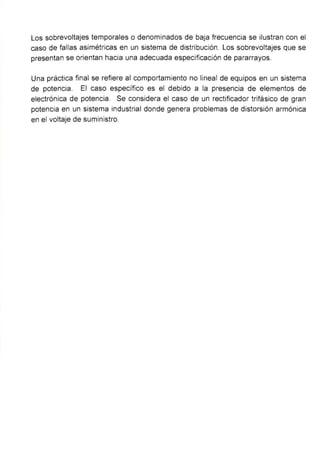 Los sobrevoltajes temporales o denominados de baja frecuencia se ilustran con el
caso de fallas asimétricas en un sistema de distribución. Los sobrevoltajes que se
presentan se orientan hacia una adecuada especificación de pararrayos.
Una práctica final se refiere al comportamiento no lineal de equipos en un sistema
de potencia. El caso específico es el debido a la presencia de elementos de
electrónica de potencia. Se considera el caso de un rectificador trifásico de gran
potencia en un sistema industrial donde genera problemas de distorsión armónica
en el voltaje de suministro.
 