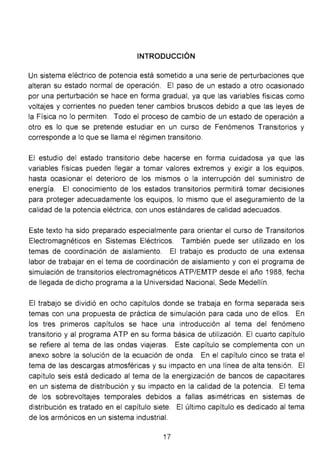 INTRODUCCIÓN
Un sistema eléctrico de potencia está sometido a una serie de perturbaciones que
alteran su estado normal de operación. El paso de un estado a otro ocasionado
por una perturbación se hace en forma gradual, ya que las variables físicas como
voltajes y corrientes no pueden tener cambios bruscos debido a que las leyes de
la Física no lo permiten. Todo el proceso de cambio de un estado de operación a
otro es lo que se pretende estudiar en un curso de Fenómenos Transitorios y
corresponde a lo que se llama el régimen transitorio.
El estudio del estado transitorio debe hacerse en forma cuidadosa ya que las
variables físicas pueden llegar a tomar valores extremos y exigir a los equipos,
hasta ocasionar el deterioro de los mismos o la interrupción del suministro de
energía. El conocimiento de los estados transitorios permitirá tomar decisiones
para proteger adecuadamente los equipos, lo mismo que el aseguramiento de la
calidad de la potencia eléctrica, con unos estándares de calidad adecuados.
Este texto ha sido preparado especialmente para orientar el curso de Transitorios
Electromagnéticos en Sistemas Eléctricos. También puede ser utilizado en los
temas de coordinación de aislamiento. El trabajo es producto de una extensa
labor de trabajar en el tema de coordinación de aislamiento y con el programa de
simulación de transitorios electromagnéticos ATP/EMTP desde el año 1988, fecha
de llegada de dicho programa a la Universidad Nacional, Sede Medellín.
El trabajo se dividió en ocho capítulos donde se trabaja en forma separada seis
temas con una propuesta de práctica de simulación para cada uno de ellos. En
los tres primeros capítulos se hace una introducción al tema del fenómeno
transitorio y al programa ATP en su forma básica de utilización. El cuarto capítulo
se refiere al tema de las ondas viajeras. Este capítulo se complementa con un
anexo sobre la solución de la ecuación de onda. En el capítulo cinco se trata el
tema de las descargas atmosféricas y su impacto en una línea de alta tensión. El
capítulo seis está dedicado al tema de la energización de bancos de capacitares
en un sistema de distribución y su impacto en la calidad de la potencia. El tema
de los sobrevoltajes temporales debidos a fallas asimétricas en sistemas de
distribución es tratado en el capítulo siete. El último capítulo es dedicado al tema
de los armónicos en un sistema industrial.
17
 
