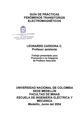 GUIA DE PRÁCTICAS
FENÓMENOS TRANSITORIOS
ELECTROMAGNÉTICOS
11.,.,,r~--..:..;
N CtONAL OE C OLOMBIA
Ll••n•T!l<:ID~~~:.=;.c..-­
St Pr •..u ·•·1UN
DEPTO. DE BTBUOTECAS
RIBLTOTECA M[NAS
LEONARDO CARDONA C.
Profesor asistente
Trabajo presentado para
Promoción a la Categoría
de Profesor Asociado
UNIVERSIDAD NACIONAL DE COLOMBIA
SEDE MEDELLIN
FACULTAD DE MINAS
ESCUELA DE INGENIERÍA ELÉCT-RICA Y
MECÁNICA
MedellínJ Junio del 2004
 