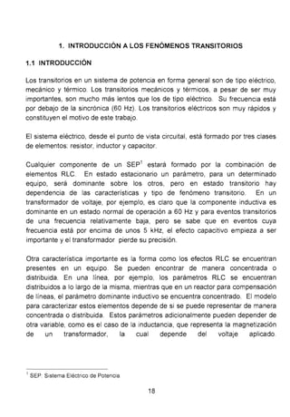 1. INTRODUCCIÓN A LOS FENÓMENOS TRANSITORIOS
1.1 INTRODUCCIÓN
Los transitorios en un sistema de potencia en forma general son de tipo eléctrico,
mecánico y térmico. Los transitorios mecánicos y térmicos, a pesar de ser muy
importantes, son mucho más lentos que los de tipo eléctrico. Su frecuencia está
por debajo de la sincrónica (60 Hz). Los transitorios eléctricos son muy rápidos y
constituyen el motivo de este trabajo.
El sistema eléctrico, desde el punto de vista circuital, está formado por tres clases
de elementos: resistor, inductor y capacitar.
Cualquier componente de un SEP1
estará formado por la combinación de
elementos RLC. En estado estacionario un parámetro, para un determinado
equipo, será dominante sobre los otros, pero en estado transitorio hay
dependencia de las características y tipo de fenómeno transitorio. En un
transformador de voltaje, por ejemplo, es claro que la componente inductiva es
dominante en un estado normal de operación a 60 Hz y para eventos transitorios
de una frecuencia relativamente baja, pero se sabe que en eventos cuya
frecuencia está por encima de unos 5 kHz, el efecto capacitivo empieza a ser
importante y el transformador pierde su precisión.
Otra característica importante es la forma como los efectos RLC se encuentran
presentes en un equipo. Se pueden encontrar de manera concentrada o
distribuida. En una línea, por ejemplo, los parámetros RLC se encuentran
distribuidos a lo largo de la misma, mientras que en un reactor para compensación
de líneas, el parámetro dominante inductivo se encuentra concentrado. El modelo
para caracterizar estos elementos depende de si se puede representar de manera
concentrada o distribuida. Estos parámetros adicionalmente pueden depender de
otra variable, como es el caso de la inductancia, que representa la magnetización
de un transformador, la cual depende del voltaje aplicado.
1
SEP Sistema Eléctrico de Potencia
18
 