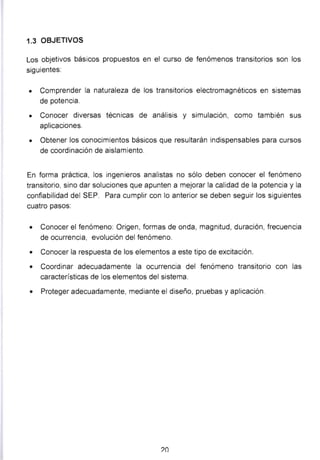 1.3 OBJETIVOS
Los objetivos básicos propuestos en el curso de fenómenos transitorios son los
siguientes:
• Comprender la naturaleza de los transitorios electromagnéticos en sistemas
de potencia.
• Conocer diversas técnicas de análisis y simulación, como también sus
aplicaciones.
• Obtener los conocimientos básicos que resultarán indispensables para cursos
de coordinación de aislamiento.
En forma práctica, los ingenieros analistas no sólo deben conocer el fenómeno
transitorio, sino dar soluciones que apunten a mejorar la calidad de la potencia y la
confiabilidad del SEP. Para cumplir con lo anterior se deben seguir los siguientes
cuatro pasos:
• Conocer el fenómeno: Origen, formas de onda, magnitud, duración, frecuencia
de ocurrencia, evolución del fenómeno.
• Conocer la respuesta de los elementos a este tipo de excitación.
• Coordinar adecuadamente la ocurrencia del fenómeno transitorio con las
características de los elementos del sistema.
• Proteger adecuadamente, mediante el diseño, pruebas y aplicación.
?O
 