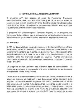 2. INTRODUCCIÓN AL PROGRAMA EMTP/ATP
El programa ATP con respecto al curso de Fenómenos Transitorios
Electromagnéticos tiene una aplicación clara y es la de simular todas las
situaciones que generen esfuerzos en forma de sobrevoltajes y/o sobrecorrientes.
Estos esfuerzos exigen los aislamientos de los equipos, generan efectos térmicos
y pueden producir también esfuerzos mecánicos.
El programa ATP (Eiectromagnetic Transients Program), es un programa para
computador digital, utilizado para la simulación de transitorios electromagnéticos,
electromecánicos y funciones de control en sistemas de potencia polifásicos.
2.1 HISTORIA
El ATP fue desarrollado en su versión inicial por el Dr. Hermann Dommel a finales
de la década del 60 en Alemania (inicialmente con el nombre de EMTP), quién
posteriormente vendería los derechos a la Bonneville Power Administration (BPA)
de los Estados Unidos. A pesar de ser la BPA la que coordinó la distribución del
programa entre los diferentes grupos de usuarios, muchas universidades
contribuyeron al desarrollo de los diferentes modelos que constituyen lo que hoy
es este programa.
Del programa existen versiones para diferentes tipos de computadores. La
versión para micros es la más popular y ya poco se habla de las versiones que
hubo para otro tipo de computadores.
Debido a que el programa fue escrito inicialmente en Fortran, la interacción con el
usuario es mediante un rígido archivo que debe cumplir ciertas normas de dicho
lenguaje. Actualmente existen programas tipo interfaz, que permiten un trabajo
más amigable para muchas de las aplicaciones. La interfaz que se utilizará es la
ATPDRAW, que es un producto de Norwegian Electric Power Research lnstitute,
mediante un contrato con la BPA. Esta interfaz ha evolucionado bastante desde
una versión inicial para el sistema operativo DOS hasta las versiones actuales
?1
 