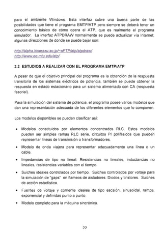 para el ambiente Windows. Esta interfaz cubre una buena parte de las
posibilidades que tiene el programa EMTP/ATP pero siempre se deberá tener un
conocimiento básico de cómo opera el ATP, que es realmente el programa
simulador. La interfaz ATPDRAW normalmente se puede actualizar vía Internet;
algunas direcciones de donde se puede bajar son:
http://alpha.kisarazu. ac.jp!-aFTP/atp!atpdrawl
http://www.ee.mtu.edulatp/
2.2 ESTUDIOS A REALIZAR CON EL PROGRAMA EMTP/ATP
A pesar de que el objetivo principal del programa es la obtención de la respuesta
transitoria de los sistemas eléctricos de potencia, también se puede obtener la
respuesta en estado estacionario para un sistema alimentado con CA (respuesta
fasorial).
Para la simulación del sistema de potencia, el programa posee varios modelos que
dan una representación adecuada de los diferentes elementos que lo componen.
Los modelos disponibles se pueden clasificar así:
• Modelos constituidos por elementos concentrados RLC. Estos modelos
pueden ser simples ramas RLC serie, circuitos PI polifásicos que pueden
representar líneas de transmisión o transformadores.
• Modelo de onda viajera para representar adecuadamente una línea o un
cable.
• Impedancias de tipo no lineal: Resistencias no lineales, inductancias no
lineales, resistencias variables con el tiempo.
• Suiches ideales controlados por tiempo. Suiches controlados por voltaje para
la simulación de "gaps" en flameas de aisladores. Diodos y tiristores. Suiches
de acción estadística.
• Fuentes de voltaje y corriente ideales de tipo escalón, sinusoidal, rampa,
exponencial y definidas punto a punto.
• Modelo completo para la máquina sincrónica.
??
 
