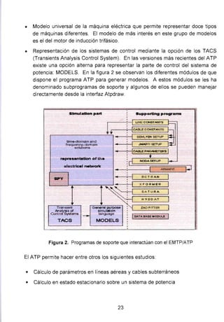 • Modelo universal de la máquina eléctrica que permite representar doce tipos
de máquinas diferentes. El modelo de más interés en este grupo de modelos
es el del motor de inducción trifásico.
• Representación de los sistemas de control mediante la opción de los TACS
(Transients Analysis Control System). En las versiones más recientes del ATP
existe una opción alterna para representar la parte de control del sistema de
potencia: MODELS. En la figura 2 se observan los diferentes módulos de que
dispone el programa ATP para generar modelos. A estos módulos se les ha
denominado subprogramas de soporte y algunos de ellos se pueden manejar
directamente desde la interfaz Atpdraw.
Slmulatlon part Supporting p.-ograms
¡--:-- U NE CONST.ANTS
... ~~CAal.ECOHST.-NTS
r----------__:,...:;., • : 1 SS!ILYBII seTUP
time-domal'n Q
f requency- dclma1n
sotUIIDns
representatlon ofth•
...ctrlcal netwark
SPY
1
..
...
Tra'l518f11
Anatvsls ~
C(Jl'J{tofSystems
-
GenerSI purpose
Blrnrlatlon
lan!)Jege
TJ..CS MOOELS
JMARJ'I E!ETUP
Z.NO FITT"ER.
1~T"8.-.sE MODULE
Figura 2. Programas de soporte que interactúan con el EMTP/ATP
El ATP permite hacer entre otros los siguientes estudios:
• Cálculo de parámetros en líneas aéreas y cables subterráneos
• Cálculo en estado estacionario sobre un sistema de potencia
23
 