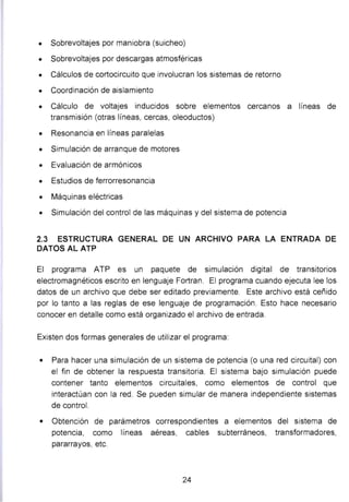 • Sobrevoltajes por maniobra (suicheo)
• Sobrevoltajes por descargas atmosféricas
• Cálculos de cortocircuito que involucran los sistemas de retorno
• Coordinación de aislamiento
• Cálculo de voltajes inducidos sobre elementos cercanos a líneas de
transmisión (otras líneas, cercas, oleoductos)
• Resonancia en líneas paralelas
• Simulación de arranque de motores
• Evaluación de armónicos
• Estudios de ferrorresonancia
• Máquinas eléctricas
• Simulación del control de las máquinas y del sistema de potencia
2.3 ESTRUCTURA GENERAL DE UN ARCHIVO PARA LA ENTRADA DE
DATOS AL ATP
El programa ATP es un paquete de simulación digital de transitorios
electromagnéticos escrito en lenguaje Fortran. El programa cuando ejecuta lee los
datos de un archivo que debe ser editado previamente. Este archivo está ceñido
por lo tanto a las reglas de ese lenguaje de programación. Esto hace necesario
conocer en detalle como está organizado el archivo de entrada.
Existen dos formas generales de utilizar el programa:
• Para hacer una simulación de un sistema de potencia (o una red circuital) con
el fin de obtener la respuesta transitoria. El sistema bajo simulación puede
contener tanto elementos circuitales, como elementos de control que
interactúan con la red. Se pueden simular de manera independiente sistemas
de control.
• Obtención de parámetros correspondientes a elementos del sistema de
potencia, como líneas aéreas, cables subterráneos, transformadores,
pararrayos, etc.
24
 