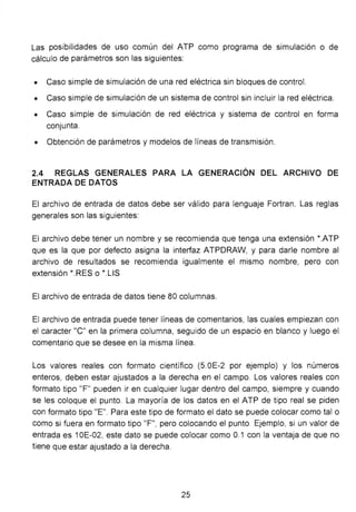 Las posibilidades de uso común del ATP como programa de simulación o de
cálculo de parámetros son las siguientes:
• Caso simple de simulación de una red eléctrica sin bloques de control.
• Caso simple de simulación de un sistema de control sin incluir la red eléctrica.
• Caso simple de simulación de red eléctrica y sistema de control en forma
conjunta.
• Obtención de parámetros y modelos de líneas de transmisión.
2.4 REGLAS GENERALES PARA LA GENERACIÓN DEL ARCHIVO DE
ENTRADA DE DATOS
El archivo de entrada de datos debe ser válido para lenguaje Fortran. Las reglas
generales son las siguientes:
El archivo debe tener un nombre y se recomienda que tenga una extensión *.ATP
que es la que por defecto asigna la interfaz ATPDRAW, y para darle nombre al
archivo de resultados se recomienda igualmente el mismo nombre, pero con
extensión *.RES o *.LIS
El archivo de entrada de datos tiene 80 columnas.
El archivo de entrada puede tener líneas de comentarios, las cuales empiezan con
el caracter "C" en la primera columna, seguido de un espacio en blanco y luego el
comentario que se desee en la misma línea.
Los valores reales con formato científico (S.OE-2 por ejemplo) y los números
enteros, deben estar ajustados a la derecha en el campo. Los valores reales con
formato tipo "F" pueden ir en cualquier lugar dentro del campo, siempre y cuando
se les coloque el punto. La mayoría de los datos en el ATP de tipo real se piden
con formato tipo "E... Para este tipo de formato el dato se puede colocar como tal o
como si fuera en formato tipo "F", pero colocando el punto Ejemplo, si un valor de
entrada es 1OE-02, este dato se puede colocar como 0.1 con la ventaja de que no
tiene que estar ajustado a la derecha.
25
 