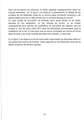 Para una simulación en particular no deben aparecer necesariamente todos los
bloques señalados. En la figura 3 se observa la presentación en detalle de los
formatos de las diferentes líneas de un archivo para simulación transitoria o de
estado estacionario de un caso simple que no contiene bloques de control.
Un caso simple de simulación se entiende como aquel donde no se hacen
estudios de tipo estadístico, no hay bloques de control, no se utilizan
subprogramas para cálculos de parámetros de elementos del sistema, sólo se
emplea un tipo de rama (rama RLC serie de parámetros concentrados) para la
modelación de la red, el interruptor que se usa es controlado por tiempo en forma
determinística y se utilizan fuentes sencillas como escalón y cosenoidal.
En la figura 3 se observa la forma como están organizados los diferentes datos en
los campos del archivo de entrada. Estos espacios en las diferentes columnas se
deben conservar de manera rigurosa.
27
 