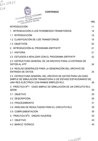 CONTENIDO
1. INTRODUCCIÓN A LOS FENÓMENOS TRANSITORIOS
1.1 INTRODUCCIÓN
1.2 CLASIFICACIÓN DE LOS TRANSITORIOS
1.3 OBJETIVOS
2. INTRODUCCIÓN AL PROGRAMA EMTP/ATP
2.1 HISTORIA
2.2 ESTUDIOS A REALIZAR CON EL PROGRAMA EMTP/ATP
2.3 ESTRUCTURA GENERAL DE UN ARCHIVO PARA LA ENTRADA DE
DATOSALATP
2.4 REGLAS GENERALES PARA LA GENERACIÓN DEL ARCHIVO DE
ENTRADA DE DATOS
2.5 ESTRUCTURA GENERAL DEL ARCHIVO DE DATOS PARA UN CASO
SIMPLE DE SIMULACIÓN TRANSITORIA O DE ESTADO ESTACIONARIO DE
pág
17
18
18
19
20
21
21
22
24
25
UNA RED ELÉCTRICA CON RAMAS SIMPLES RLC 26
3. PRÁCTICA N°1 . CASO SIMPLE DE SIMULACIÓN DE UN CIRCUITO RLC
SERIE 29
3.1 OBJETIVO 29
3.2 DESCRIPCIÓN 29
3.3 PROCEDIMIENTO 31
3.4 ANÁLISIS DE RESULTADOS PARA EL CIRCUITO RLC 39
3.5 COMPLEMENTACIÓN 39
4. PRÁCTICA N°2. ONDAS VIAJERAS 43
4.1 OBJETIVO 43
4.2 MARCO TEÓRICO 43
 