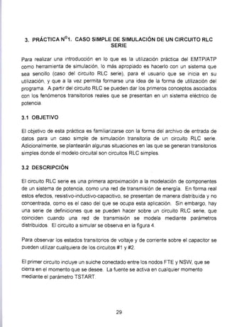 3. PRÁCTICA N°1. CASO SIMPLE DE SIMULACIÓN DE UN CIRCUITO RLC
SERIE
Para realizar una introducción en lo que es la utilización práctica del EMTP/ATP
como herramienta de simulación, lo más apropiado es hacerlo con un sistema que
sea sencillo (caso del circuito RLC serie), para el usuario que se inicia en su
utilización, y que a la vez permita formarse una idea de la forma de utilización del
programa. A partir del circuito RLC se pueden dar los primeros conceptos asociados
con los fenómenos transitorios reales que se presentan en un sistema eléctrico de
potencia.
3.1 OBJETIVO
El objetivo de esta práctica es familiarizarse con la forma del archivo de entrada de
datos para un caso simple de simulación transitoria de un circuito RLC serie.
Adicionalmente, se plantearán algunas situaciones en las que se generan transitorios
simples donde el modelo circuital son circuitos RLC simples.
3.2 DESCRIPCIÓN
El circuito RLC serie es una primera aproximación a la modelación de componentes
de un sistema de potencia, como una red de transmisión de energía. En forma real
estos efectos, resistivo-inductivo-capacitivo, se presentan de manera distribuida y no
concentrada, como es el caso del que se ocupa esta aplicación. Sin embargo, hay
una serie de definiciones que se pueden hacer sobre un circuito RLC serie, que
coinciden cuando una red de transmisión se modela mediante parámetros
distribuidos. El circuito a simular se observa en la figura 4.
Para observar los estados transitorios de voltaje y de corriente sobre el capacitar se
pueden utilizar cualquiera de los circuitos #1 y #2.
El primer circuito incluye un suiche conectado entre los nodos FTE y NSW, que se
cierra en el momento que se desee. La fuente se activa en cualquier momento
mediante el parámetro TSTART
29
 