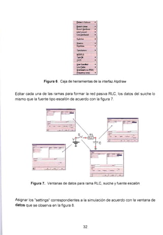 frobetlt3-QNse
ll.ra"lChU,..
Bra.'leh ti<>ÑnUr
l.""t....crc-1
UneQ.iolrb.lled
S!tic11et
~ow:ea
MJciineo
T¡nam•,..
f!!OOELS
Type~
I.ACS
l.!oerSpecfied
L.ine/Cable
ll.vedwadLlne (POI)
fr~comp.
Figura 6. Caja de herramientas de la interfaz Atpdraw
Editar cada una de las ramas para formar la red pasiva RLC, los datos del suiche lo
mismo que la fuente tipo escalón de acuerdo con la figura 7.
Figura 7. Ventanas de datos para rama RLC, suiche y fuente escalón
Asignar los "settings" correspondientes a la simulación de acuerdo con la ventana de
datos que se observa en la figura 8.
32
 