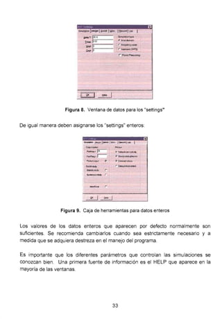 jjelle T. jZE-'5
Imax: i=-:¡o o:=-2- - -
1Sopt· f:-0 - --
!C~K t!alp 1
Símu1...,!ype
r. 11Í118domeln
r l!aqlloncytcan
l r hatmOIICi.l1FS)
r PoWwr Fraquancy
)(
Figura 8. Ventana de datos para los "settings"
De igual manera deben asignarse los "settings" enteros:
~Outp&lt ccnttol - -
Pt..lnlq.• ps-
"'"' Froq.• ¡;-----
. ~Wil>Ut P'
-S~chstüdy
1 51ea!oc; r .
5V<""' <"""" r .
p,¡¡,..,--
;;7N~.... CDI1"ild:~
., 810..,..._ph .,
p """'"'"'""lul'
r ÓOO p<in'll1 "'"'"'
Figura 9. Caja de herramientas para datos enteros
Los valores de los datos enteros que aparecen por defecto normalmente son
suficientes. Se recomienda cambiarlos cuando sea estrictamente necesano y a
medida que se adquiera destreza en el manejo del programa.
Es importante que los diferentes parámetros que controlan las simulaciones se
conozcan bien. Una primera fuente de información es el HELP que aparece en la
mayoría de las ventanas.
33
 