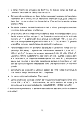• El tiempo máximo de simulación es de 20 ms. El delta de tiempo es de 20 J..I.S.
Lo anterior da un total de 1000 puntos de cálculo.
• Se imprimirá una tabla con los datos de las respuestas transitorias de los voltajes
y corrientes en el circuito, con un intervalo de impresión de 25, para un total de
datos de 41 puntos en el archivo de resultados. Este archivo de resultados tiene
extensión *.LIS
• Se solicita una tabla de conexionado de la red, lo mismo que los picos máximos
y mínimos de las variables en el tiempo.
• En la columna 64 de la línea correspondiente a datos misceláneos enteros (línea
3a del anterior archivo, excluyendo las líneas de comentarios) se ha solicitado
mediante un "1 " la generación de un archivo con extensión *.PL4, el cual sirve
para que otros paquetes de graficación como el PLOTXY y el TPPLOT generen
una gráfica, con unas características de resolución muy buenas.
• Para la modelación de los elementos del circuito se utilizan dos ramas tipo "00"
(rama tipo RLC serie). La primera es una rama con valores R, L, C de 150 n,
163 mH y 0.0 J..I.F. La segunda rama con valores de 0.0 n, 0.0 mH y 0.7042 J..I.F.
Las ramas RLC no puede tener los tres valores en cero. Cuando se asigna cero
a la capacitancia, el programa entiende que es una rama RL y simplemente
asume que no existe el parámetro capacitancia, porque de lo contrario un valor
cero de capacitancia puede interpretarse como una impedancia de un valor muy
grande.
• Como fuente de excitación se utiliza un escalón de 100.0 voltios de amplitud, la
cual tiene un tiempo de activación de -1 .0 segundos.
• No hay condiciones iniciales (las Cl son cero).
• Como variables de salida se solicitan los voltajes nodales correspondientes a los
nodos FTE y NOD02. Adicionalmente, se había solicitado el voltaje y la
corriente para la rama conectada entre nodos NOD01 y NOD02 (rama RL)
El archivo correspondiente a la salida de resultados de esta simulación se observa
en la tabla 2.
35
 