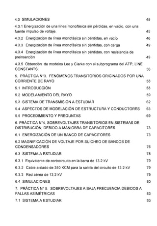 4.3 SIMULACIONES 45
4.3.1 Energización de una línea monofásica sin pérdidas, en vacío, con una
fuente impulso de voltaje. 45
4.3.2 Energización de línea monofásica sin pérdidas, en vacío 46
4.3.3 Energización de línea monofásica sin pérdidas, con carga 49
4.3.4 Energización de línea monofásica sin pérdidas, con resistencia de
preinserción 49
4.3.5 Obtención de modelos Lee y Clarke con el subprograma del ATP, UNE
CONSTANTS. 50
5. PRÁCTICA N°3. FENÓMENOS TRANSITORIOS ORIGINADOS POR UNA
CORRIENTE DE RAYO 58
5.1 INTRODUCCIÓN 58
5.2 MODELAMIENTO DEL RAYO 59
5.3 SISTEMA DE TRANSMISIÓN A ESTUDIAR 62
5.4 ASPECTOS DE MODELACIÓN DE ESTRUCTURA Y CONDUCTORES 63
5.5 PROCEDIMIENTO Y PREGUNTAS 69
6. PRÁCTICA N°4. SOBREVOLTAJES TRANSITORIOS EN SISTEMAS DE
DISTRIBUCIÓN, DEBIDO A MANIOBRA DE CAPACITORES 73
6.1 ENERGIZACIÓN DE UN BANCO DE CAPACITORES 73
6.2 MAGNIFICACIÓN DE VOLTAJE POR SUICHEO DE BANCOS DE
CONDENSADORES 76
6.3 SISTEMA A ESTUDIAR 78
6.3.1 Equivalente de cortocircuito en la barra de 13.2 kV 79
6.3.2 Cable aislado de 350 KCM para la salida del circuito de 13.2 kV 79
6.3.3 Red aérea de 13.2 kV 79
6.4 SIMULACIONES 80
7. PRÁCTICA No 5. SOBREVOLTAJES A BAJA FRECUENCIA DEBIDOS A
FALLAS ASIMÉTRICAS
7.1 SISTEMA A ESTUDIAR
83
83
 
