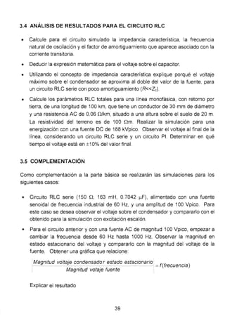 3.4 ANÁLISIS DE RESULTADOS PARA EL CIRCUITO RLC
• Calcule para el circuito simulado la impedancia característica, la frecuencia
natural de oscilación y el factor de amortiguamiento que aparece asociado con la
corriente transitoria.
• Deducir la expresión matemática para el voltaje sobre el capacitar.
• Utilizando el concepto de impedancia característica explique porqué el voltaje
máximo sobre el condensador se aproxima al doble del valor de la fuente, para
un circuito RLC serie con poco amortiguamiento (R<<Zc).
• Calcule los parámetros RLC totales para una línea monofásica, con retorno por
tierra, de una longitud de 100 km, que tiene un conductor de 30 mm de diámetro
y una resistencia AC de 0.06 Q/km, situado a una altura sobre el suelo de 20m.
La resistividad del terreno es de 100 nm. Realizar la simulación para una
energización con una fuente DC de 188 kVpico. Observar el voltaje al final de la
línea, considerando un circuito RLC serie y un circuito PI. Determinar en qué
tiempo el voltaje está en ±1 O% del valor final.
3.5 COMPLEMENTACIÓN
Como complementación a la parte básica se realizarán las simulaciones para los
siguientes casos:
• Circuito RLC serie (150 n, 163 mH, O.7042 ¡..tF), alimentado con una fuente
senoidal de frecuencia industrial de 60 Hz, y una amplitud de 100 Vpico. Para
este caso se desea observar el voltaje sobre el condensador y compararlo con el
obtenido para la simulación con excitación escalón.
• Para el circuito anterior y con una fuente AC de magnitud 100 Vpico, empezar a
cambiar la frecuencia desde 60 Hz hasta 1000 Hz. Observar la magnitud en
estado estacionario del voltaje y compararlo con la magnitud del voltaje de la
fuente. Obtener una gráfica que relaciof1e:
1
Magnitud voltaje condensador estado estacionario f(~ . )_ ....:...,_____:;._ --- - -- = ,recuenc1a
Magnitud votaje fuente
Explicar el resultado
39
 