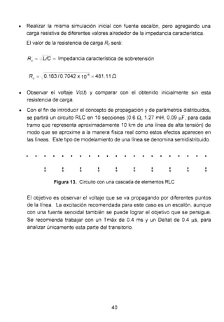 • Realizar la misma simulación inicial con fuente escalón, pero agregando una
carga resistiva de diferentes valores alrededor de la impedancia característica.
El valor de la resistencia de carga Reserá:
Re == -../De = Impedancia característica de sobretensión
Re== :0.163/0.7042 X 10-B == 481 .11 D
• Observar el voltaje Vc(t) y comparar con el obtenido inicialmente s1n esta
resistencia de carga.
• Con el fin de introducir el concepto de propagación y de parámetros distribuidos,
se partirá un circuito RLC en 1O secciones (0.6 n, 1.27 mH, 0.09 f...I.F, para cada
tramo que representa aproximadamente 1Okm de una línea de alta tensión) de
modo que se aproxime a la manera física real como estos efectos aparecen en
las líneas. Este tipo de modelamiento de una línea se denomina semidistribuido.
.. ... • • • • • .. .. . ..
Figura 13. Circuito con una cascada de elementos RLC
El objetivo es observar el voltaje que se va propagando por diferentes puntos
de la línea. La excitación recomendada para este caso es un escalón, aunque
con una fuente senoidal también se puede lograr el objetivo que se persigue.
Se recomienda trabajar con un Tmáx de 0.4 ms y un Deltat de 0.4 J...I.S, para
analizar únicamente esta parte del transitorio.
40
 