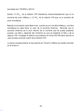 Las bases son 100 MVA y 220 kV
Donde (X 1R) 3~, es la relación XIR (reactancia inductiva/resistencia) que ve la
corriente de corto trifásica y (X 1R) 1~ es la relación XIR que ve la corriente de
corto monofásica
Realizar la simulación para determinar, cuando ocurra una falla trifásica y una falla
monofásica en esta barra, el valor de la corriente dinámica. Recordar que la
corriente dinámica es el pico máximo de la corriente que se puede presentar
durante una falla y depende del momento en que se presente la falla y de la
relación X/R. Investigar la relación que propone la norma IEC-909 para calcular el
valor de esta corriente a partir de la relación XIR.
La teoría correspondiente al equivalente de Thevenin trifásico se puede consultar
en el Anexo A
42
 