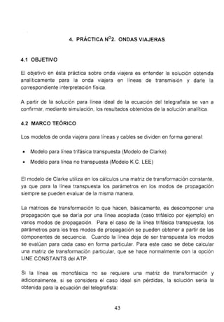 4. PRÁCTICA N°2. ONDAS VIAJERAS
4.1 OBJETIVO
El objetivo en ésta práctica sobre onda viajera es entender la solución obtenida
analíticamente para la onda viajera en líneas de transmisión y darle la
correspondiente interpretación física.
A partir de la solución para línea ideal de la ecuación del telegrafista se van a
confirmar, mediante simulación, los resultados obtenidos de la solución analítica.
4.2 MARCO TEÓRICO
Los modelos de onda viajera para líneas y cables se dividen en forma general:
• Modelo para línea trifásica transpuesta (Modelo de Clarke).
• Modelo para línea no transpuesta (Modelo K.C. LEE)
El modelo de Clarke utiliza en los cálculos una matriz de transformación constante,
ya que para la línea transpuesta los parámetros en los modos de propagación
siempre se pueden evaluar de la misma manera.
La matrices de transformación lo que hacen, básicamente, es descomponer una
propagación que se daría por una línea acoplada (caso trifásico por ejemplo) en
varios modos de propagación. Para el caso de la línea trifásica transpuesta, los
parámetros para los tres modos de propagación se pueden obtener a partir de las
componentes de secuencia. Cuando la línea deja de ser transpuesta los modos
se evalúan para cada caso en forma particular. Para este caso se debe calcular
una matriz de transformación particular, que se hace normalmente con la opción
LINE CONSTANTS del ATP.
Si la línea es monofásica no se requiere una matriz de transformación y
adicionalmente, si se considera el caso ideal sin pérdidas, la solución sería la
obtenida para la ecuación del telegrafista:
43
 