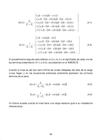 Vf (t- X 1V)u(t- X 1V)+
T2Vf ( f - (2d - X)1V)U(t - (2d - X)1V) +
V(x,t)= Zc x r1r2 v,(t-(2d+x)lv)u(t-(2d+x)lv)+
Z1 + zc ) (
. 1
l{x,t) = x
Z1 +Zc
r1r2
2
v,(t-(4d-x lv)u(t- 4d - x)lv)+
r1
2
r} v,(t - (4d +x)lv)u(t -(4d +x)lv)+ ...
v, (t- xlv)u(t- xlv)
- r2 v, (t- (2d - x)!v)u(t- (2d- x)!v)
+ r1r2 v,(t- (2d + x)!v)u(t- (2d + x)!v)
- r,r2
2
v,(t- (4d - x)!v)u(t- (4d- x)!v)
+ T1
2
r2
2
v,(t- (4d + x)!v)u(t- (4d + x)!v)- ...
(4.1)
(4.2)
El procedimiento seguido para obtener í(x,t) y v(x,t) y el significado de cada uno de
los términos presentes en (4.1) y (4.2), se presentan en el ANEXO B.
Cuando la línea es del tipo semi-infinita las ondas reflejadas del lado de la carga
nunca llegan y en las ecuaciones anteriores solamente aparecen los primeros
términos de la serie:
V(x,t)= Zc x[v,(t-xlv)u(t-x!v)]
Z1 +Zc
Í(x,t) = -
1
- x[v,(t- xlv )u(t- xlv)]
Z1 + le
(4.3)
(4.4)
Lo mismo sucede cuando la línea tiene una carga resistiva igual a su impedancia
característica.
44
 