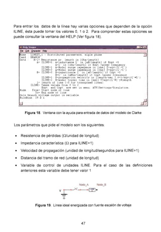Para entrar los datos de la línea hay varias opciones que dependen de la opción
ILINE, ésta puede tomar los valores O, 1 o 2. Para comprender estas opciones se
puede consultar la ventana del HELP (Ver figura 18).
• llt:lp v.,,.,,, 1!1~1:!
~ame
Card
Data
Nade
LINEZT_ l - Distributed parameters . sigle phase
BRANCH
R/l=
A=
Res1stance pr . length in [Ohm/length]
ILINE=O : A=inductance L " in [mH/l ength] if Xopt =O
A=L' in [ohm/length] if Xopt . =power frequency .
ILINE=l · A=Modal surge impedance in [ohm] Z=sqrt (L' /C')
ILINE=2 : AcModal surge impedance in [ohm] Z=sqrt(L'/C')
B= ILI NE =O : B=capacitance C' in [~F / length] if Cop t . =O
B=C' in [~Mha/length ] if Copt . =power frequency .
ILINE=l : B=propagation velocity in [length/sec ] v=l/sqrt(C' •L ")
ILINE=2 : B=modal travel time in [sec] T=s qrt(L' • C') • length
1= length of line ( >0 for tr·ansposed lines)
ILINE= Takes values from O ta 2
Xopt . and Copt . are set in menu : ATPjSettings/Simulation
Fram= Start node of line
To = End nade of line
Only branch voltage output is reliable .
RuleBoak : IV . D. l
Figura 18. Ventana con la ayuda para entrada de datos del modelo de Clarke
Los parámetros que pide el modelo son los siguientes:
• Resistencia de pérdidas (Q/unidad de longitud)
• Impedancia característica (Q para ILINE=1)
• Velocidad de propagación (unidad de longitud/segundos para ILINE=1)
• Distancia del tramo de red (unidad de longitud)
_j
• Variable de control de unidades ILINE. Para el caso de las definiciones
anteriores esta variable debe tener valor 1
Nodo_A Nodo_B
Figura 19. Línea ideal energizada con fuente escalón de voltaje
47
 