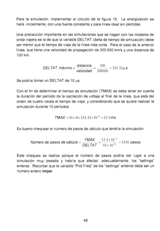 Para la simulación, implementar el circuito de la figura 19. La energización se
hará, inicialmente, con una fuente constante y para línea ideal sin pérd idas.
Una precaución importante en las simulaciones que se hagan con los modelos de
onda viajera es la de que la variable DELTAT (delta de tiempo de simulación) debe
ser menor que el tiempo de viaje de la línea más corta. Para el caso de la anterior
línea, que tiene una velocidad de propagación de 300.000 km/s y una distancia de
100 km:
DELTAT
, . distancia lOO ..,..,
3 33max1mo ~ = =_,_, . ¡...t S
velocidad 300000
Se podría tomar un DELTAT de 1O¡...tS.
Con el fin de determinar el tiempo de simulación (TMAX) se debe tener en cuenta
la duración del período de la oscilación de voltaje al final de la línea, que está del
orden de cuatro veces el tiempo de viaje, y considerando que se quiere realizar la
simulación durante 1Operíodos:
TMAX = 10 x 4 x 333.33 x 10-6
=13.3ms
Es bueno chequear el número de pasos de cálculo que tendría la simulación:
TMÁX 13.3 X 10-3
Número de pasos de cálculo = - =- - 6
- =1330 pasos
DELTAT l Ox l O-
Este chequeo se realiza porque el número de pasos podría dar lugar a una
simulación muy pesada y habría que afectar, adecuadamente, los "settings"
enteros. Recordar que la variable "Piot Freq" de los "settings" enteros debe ser un
número entero impar.
48
 