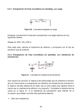 4.3.3 Energización de línea monofásica sin pérdidas, con carga
. .~~-~·------,
Nodo_A Nodo_B í
Figura 20. Línea ideal energizada con carga
Energizar nuevamente la línea pero considerando una carga resistiva con los
siguientes valores:
Rcarga de 1000, 100 y 500 n
Para cada caso, calcular el coeficiente de reflexión y compararlo con el tipo de
oscilación que se presenta.
4.3.4 Energización de línea monofásica sin pérdidas, con resistencia de
preinserción
T
Figura 21. Línea ideal con resistencia de preinserción
Una manera de controlar la magnitud del sobrevoltaje que se presenta al extremo
de una línea durante su energización es mediante una resistencia de preinserción.
El objetivo de esta resistencia es hacer que la onda viajera que regresa hacia la
fuente vea un coeficiente de reflexión muy pequeño. Considerar el sistema que se
ilustra en la figura 21 . A la resistencia de preinserción para efectos de la
simulación se le deben controlar dos parámetros básicos:
• Valor de la resistencia
49
 
