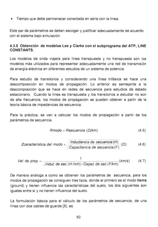 • Tiempo que debe permanecer conectada en serie con la línea.
Este par de parámetros se deben escoger y justificar adecuadamente de acuerdo
con el sistema bajo simulación.
4.3.5 Obtención de modelos Lee y Clarke con el subprograma del ATP, UNE
CONSTANTS.
Los modelos de onda VIaJera para línea transpuesta y no transpuesta son los
modelos más utilizados para representar adecuadamente una red de transmisión
de energía eléctrica en diferentes estudios de un sistema de potencia.
Para estudio de transitorios y considerando una línea trifásica se hace una
descomposición en modos de propagación. Lo anterior es semejante a la
descomposición que se hace en redes de secuencia para estudios de estado
estacionario. Cuando la línea es transpuesta y los transitorios a estudiar no son
de alta frecuencia, los modos de propagación se pueden obtener a partir de la
teoría básica de impedancias de secuencia.
Para la práctica, se van a calcular los modos de propagación a partir de los
parámetros de secuencia.
Rmodo =Rsecuencia (Dikm) (4.5)
Z t
. t. d
1
d l tnductancia de secuencia (H) (O)
carac ens 1ca e mo o = -----
1, Capacitancia de secuencia (F)
(4.6)
1
Ve!. de prop. =- (kmis)
,Jinduc de sec. (H 1km) x Capac de sec.(Fikm)
(4.7)
De manera análoga a como se obtienen los parámetros de secuencia, para los
modos de propagación se consiguen tres tipos, donde el primero es el modo tierra
(ground) y tienen influencia las características del suelo, los dos siguientes son
iguales entre sí y no tienen influencia del suelo.
La formulación básica para el cálculo de los parámetros de secuencia, de una
línea con dos cables de guarda [8], es:
50
 