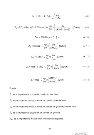 6 Z2
Zo = (Zs + 2 ZM)- Z + 'º (4 .8)
º zºº
Zs+2Zm=Rae+(3 x 0.0592)+j3 x WJ.l.ln[ De J [Q/km] (4.9)
2 rr ~RMG' . DMG(,
De = 658,86 .., p 1 f [m] (4.10)
Z,9
= 0.0592 + j WJ..l In( O!!_J [Dikm]
2 TT DMG,g
(4.11)
zgg =0.0592+ j WJ..l In[ De J[.Q/km]
2 TT Ogg
(4.12)
Z9
=Rae+ 0.0592 + j WJ..l In(· O~) [Dikm]
2rr RMG'
(4.13)
WJ..l [OMG,JZ1 = Rae+ j - In 0/km
2 TT RMG'
(4.14)
Donde,
Zs: es la impedancia propia del conductor de fase.
ZM es la impedancia mutua entre los conductores de fase.
Zt9: es la impedancia mutua entre los cables de guarda y los de fase.
Z9: es la impedancia propia de los cables de guarda.
Z99: es la impedancia mutua entre los cables de guarda.
51
4 /l 36
 
