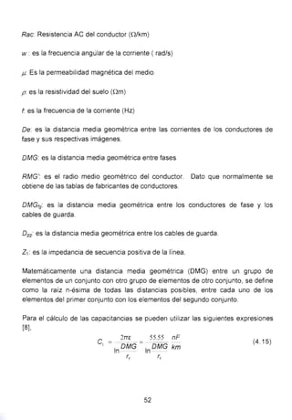 Rae: Resistencia AC del conductor (Q/km)
w : es la frecuencia angúlar de la corriente ( rad/s)
J.L Es la permeabilidad magnética del medio.
p: es la resistividad del suelo (Qm)
f es la frecuencia de la corriente (Hz)
De: es la distancia media geométrica entre las corrientes de los conductores de
fase y sus respectivas imágenes.
DMG: es la distancia media geométrica entre fases
RMG': es el radio medio geométrico del conductor. Dato que normalmente se
obtiene de las tablas de fabricantes de conductores.
DMGt9: es la distancia media geométrica entre los conductores de fase y los
cables de guarda.
0 99: es la distancia media geométrica entre los cables de guarda.
Z1: es la impedancia de secuencia positiva de la línea.
Matemáticamente una distancia media geométrica (OMG) entre un grupo de
elementos de un conjunto con otro grupo de elementos de otro conjunto, se define
como la raíz n-ésima de todas las distancias posibles, entre cada uno de los
elementos del primer conjunto con los elementos del segundo conjunto.
Para el cálculo de las capacitancias se pueden utilizar las siguientes expresiones
[8],
2TTG 55.55 nF
C1
=ln OMG = ; oMG km
(4.15)
r, r,
52
 