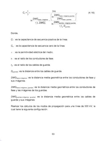 Donde,
1
e = -x-
o 3
2TTE
-----------------
(
1n O M Gteses-imágenes guardes J
2
In OMG,~~s-i"}!ge~ _ OMG_,_es_es_- guerdas _
~ /r,.OMG:, In f:!MGguerc}!s -imagenesguerdas
'?jrg .oguardas
C1: es la capacitancia de secuencia positiva de la línea.
Co : es la capacitancia de secuencia cero de la línea.
& : es la permitividad eléctrica del medio.
rt : es el radio de los conductores de fase.
rg: es el radio de los cables de guarda.
O guardas: es la distancia entre los cables de guarda.
(4.16)
OMGtases-imágenes: es la distancia media geométrica entre los conductores de fase y
sus imágenes.
OMGtases-imágenes guardas: es la distancia media geométrica entre los conductores de
fase y las imágenes de los guardas.
OMGguardas-imágenes guardas: es la distancia media geométrica entre los cables de
guarda y sus imágenes.
Realizar los cálculos de los modos de propagación para una línea de 500 kV, la
cual tiene la siguiente configuración.
53
 
