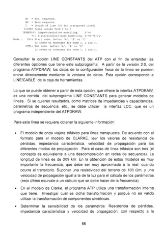 B+ = Pos . seque nce.
80 = Zero sequence.
1 = length o f line (>0 for transposed lines )
I LINE= Takes va lues fr om O to 2
I PUNCH=O: lumped- re sistive modelling. G'=O
=1: distortionless-mode modell' ng. G'=R ' *C' /L'
Node INl = Start node. Letter 'A ', ' B ' or 'C'
is added to nodename for node 1, 2 and 3 .
O T1= End node. Letter ' A' , ' B' o r ' C '
~s added t o nodename for node 1, 2 and 3 .
Consultar la opción LINE CONSTANTS del ATP con el fin de entender las
diferentes opciones que tiene este subprograma. A partir de la versión 2.O, del
programa ATPDRAW, los datos de la configuración física de la línea se pueden
entrar directamente mediante la ventana de datos. Esta opción corresponde a
LINE/CABLE de la caja de herramientas.
Lo que se puede obtener a partir de esta opción, que ofrece la interfaz ATPDRAW,
es una corrida del subprograma LINE CONSTANTS para generar modelos de
líneas. Si se quieren resultados, como matrices de impedancias y capacitancias,
parámetros de secuencia, etc., se debe utilizar la interfaz LCC, que es un
programa independiente del ATPDRAW.
Para esta línea se requiere obtener la siguiente información:
• El modelo de onda viajera trifásico para línea transpuesta. De acuerdo con el
formato para el modelo de CLARKE, leer los valores de resistencia de
pérdidas, impedancia característica, velocidad de propagación para los
diferentes modos de propagación. Para el caso de línea trifásica son tres (el
concepto es equivalente a una descomposición en redes de secuencia). La
longitud de línea es de 209 km. En la obtención de estos modelos es muy
importante la frecuencia, que debe ser muy aproximada a la real, cuando
ocurra el transitorio. Suponer una resistividad del terreno de 100 nm, y una
velocidad de propagación igual a la de la luz para el cálculo de los parámetros
(esto último equivale a un cálculo que se debe hacer de la frecuencia).
• En el modelo de Clarke, el programa ATP utiliza una transformación interna _
que tiene. Investigar cuál es dicha transformación y porqué no es válido
utilizar la transformación de componentes simétricas.
• Determinar la sensibilidad de los parámetros: Resistencia de pérdidas,
impedancia característica y velocidad de propagación, con respecto a la
56
 