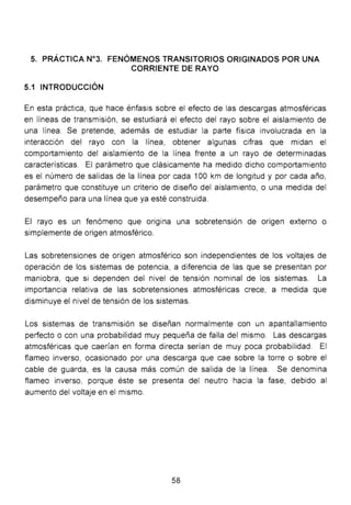 5. PRÁCTICA N°3. FENÓMENOS TRANSITORIOS ORIGINADOS POR UNA
CORRIENTE DE RAYO
5.1 INTRODUCCIÓN
En esta práctica, que hace énfasis sobre el efecto de las descargas atmosféricas
en líneas de transmisión, se estudiará el efecto del rayo sobre el aislamiento de
una línea. Se pretende, además de estudiar la parte física involucrada en la
interacción del rayo con la línea, obtener algunas cifras que midan el
comportamiento del aislamiento de la línea frente a un rayo de determinadas
características. El parámetro que clásicamente ha medido dicho comportamiento
es el número de salidas de la línea por cada 100 km de longitud y por cada año,
parámetro que constituye un criterio de diseño del aislamiento, o una medida del
desempeño para una línea que ya esté construida.
El rayo es un fenómeno que origina una sobretensión de origen externo o
simplemente de origen atmosférico.
Las sobretensiones de origen atmosférico son independientes de los voltajes de
operación de los sistemas de potencia, a diferencia de las que se presentan por
maniobra, que si dependen del nivel de tensión nominal de los sistemas. La
importancia relativa de las sobretensiones atmosféricas crece, a medida que
disminuye el nivel de tensión de los sistemas.
Los sistemas de transmisión se diseñan normalmente con un apantallamiento
perfecto o con una probabilidad muy pequeña de falla del mismo. Las descargas
atmosféricas que caerían en forma directa serían de muy poca probabilidad. El
flameo inverso, ocasionado por una descarga que cae sobre la torre o sobre el
cable de guarda, es la causa más común de salida de la línea. Se denomina
flameo inverso, porque éste se presenta del neutro hacia la fase, debido al
aumento del voltaje en el mismo.
58
 