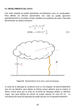 5.2 MODELAMIENTO DEL RAYO
Una nube cargada se puede representar circuitalmente como un condensador.
Para efectos de cálculos aproximados una nube se puede aproximar
geométricamente a una placa circular, paralela a la superficie del suelo. Para esta
aproximación se utiliza la ecuación:
e =Eo X A = Eo X rrr
2
d d
donde c0
=8.854 X 1Ü-
12
!.
m
Figura 24. Representación de la nube y canal de descarga
(5.1)
El canal de la descarga se comporta como un hilo delgado, de aproximadamente
dos mm de diámetro, pero debido al intenso campo eléctrico que se origina, el
efecto corona hace que la onda de corriente de descarga adopte un diámetro
mayor, que para efectos de cálculo se puede suponer en unos 20 cm. La
inductancia del canal de descarga se puede calcular con la siguiente expresión:
59
 